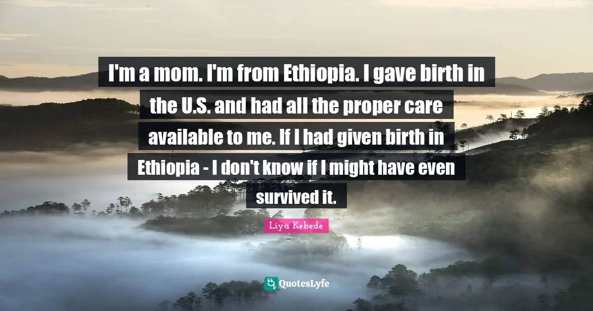 I'm a mom. I'm from Ethiopia. I gave birth in the U.S. and had all the proper care available to me. If I had given birth in Ethiopia - I don't know if I might have even survived it.