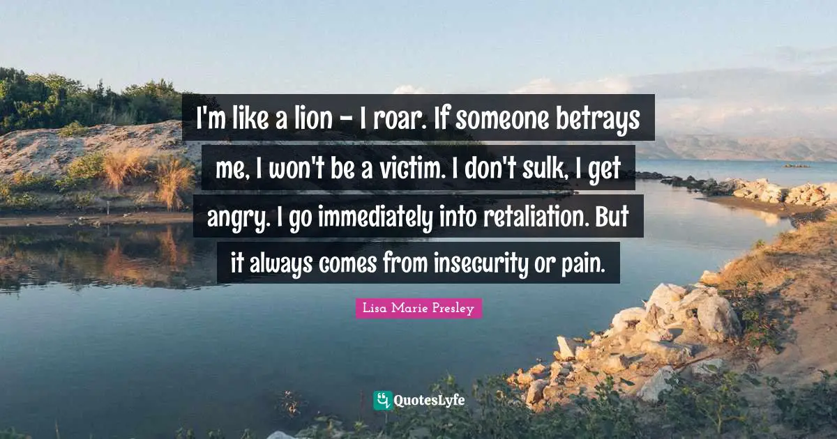 I'm like a lion - I roar. If someone betrays me, I won't be a victim. I don't sulk, I get angry. I go immediately into retaliation. But it always comes from insecurity or pain.