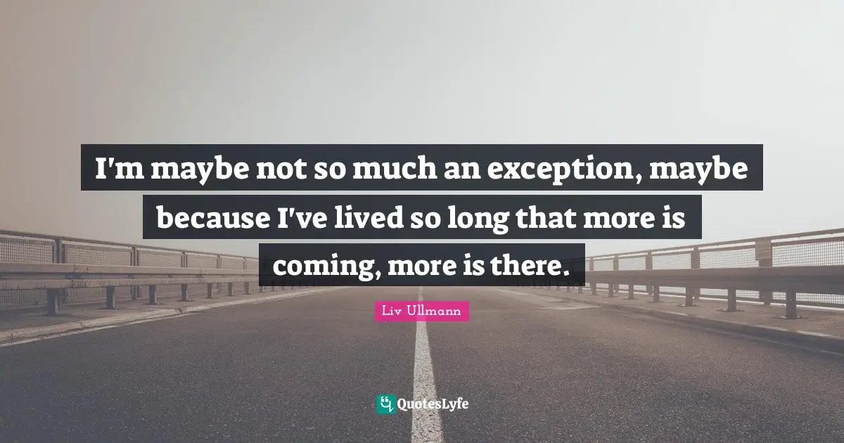 I'm maybe not so much an exception, maybe because I've lived so long that more is coming, more is there.