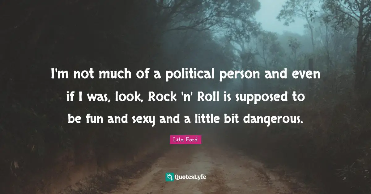 I'm not much of a political person and even if I was, look, Rock 'n' Roll is supposed to be fun and sexy and a little bit dangerous.