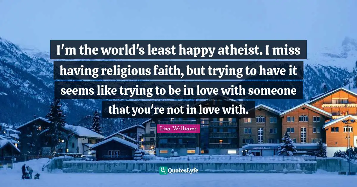 I'm the world's least happy atheist. I miss having religious faith, but trying to have it seems like trying to be in love with someone that you're not in love with.