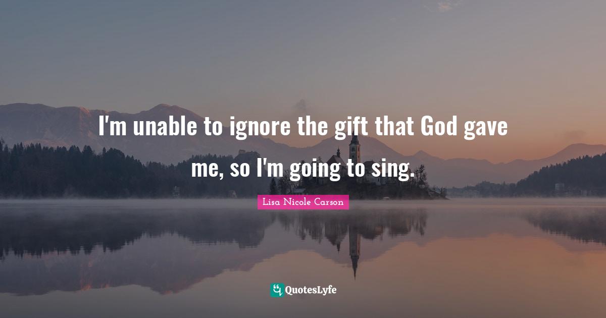 I'm unable to ignore the gift that God gave me, so I'm going to sing.