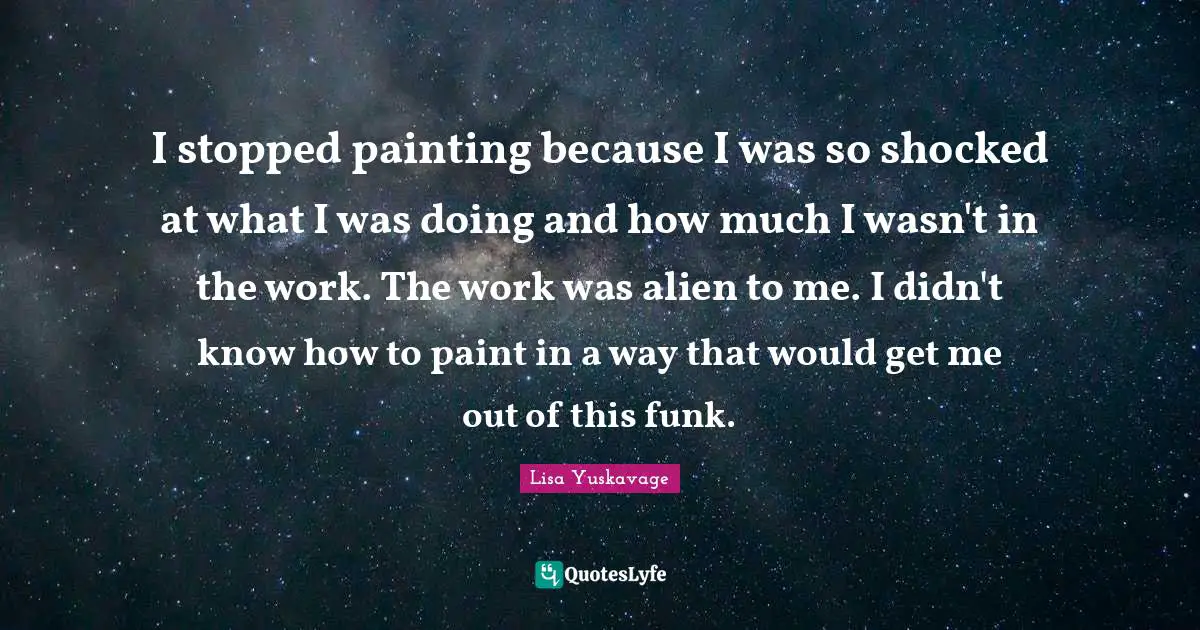 I stopped painting because I was so shocked at what I was doing and how much I wasn't in the work. The work was alien to me. I didn't know how to paint in a way that would get me out of this funk.