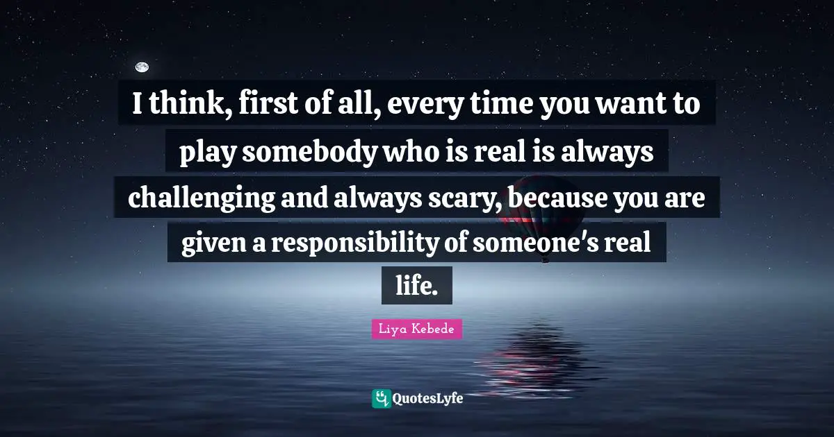 I think, first of all, every time you want to play somebody who is real is always challenging and always scary, because you are given a responsibility of someone's real life.