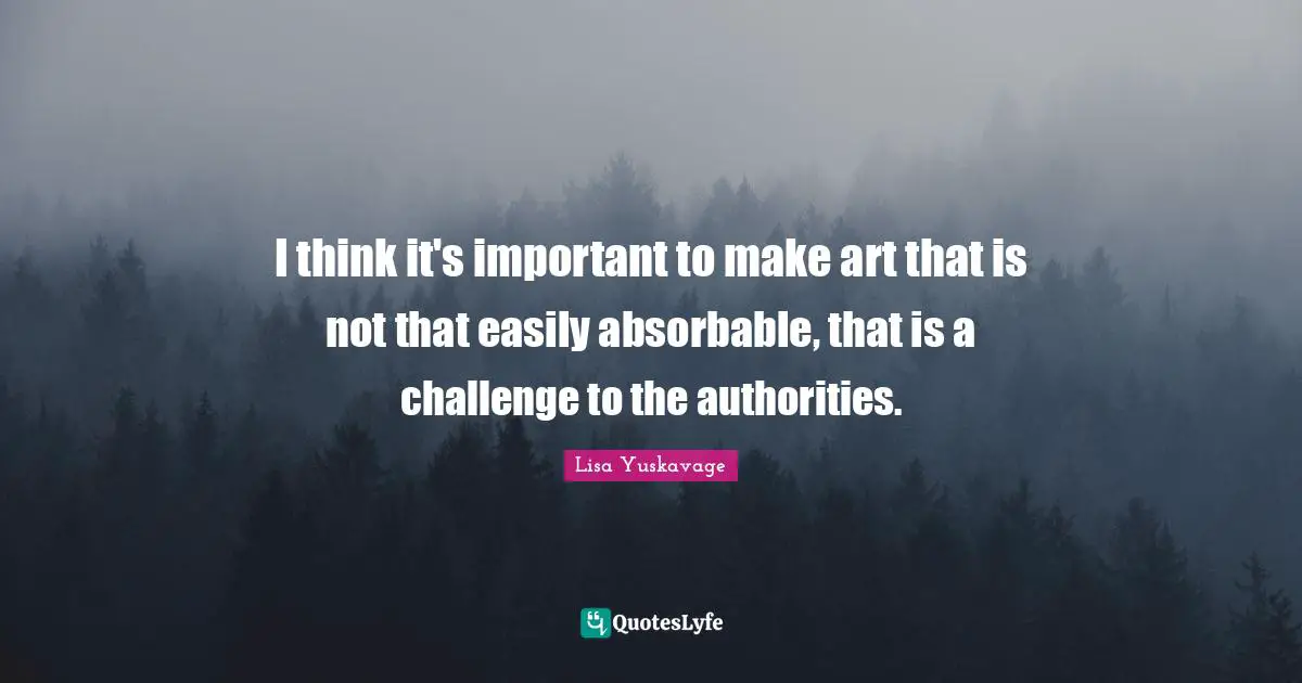 I think it's important to make art that is not that easily absorbable, that is a challenge to the authorities.