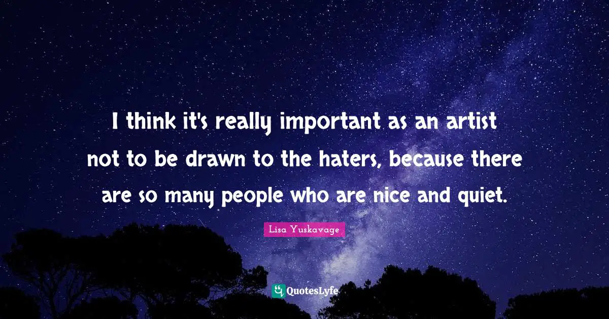 I think it's really important as an artist not to be drawn to the haters, because there are so many people who are nice and quiet.