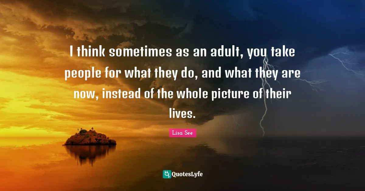 I think sometimes as an adult, you take people for what they do, and what they are now, instead of the whole picture of their lives.