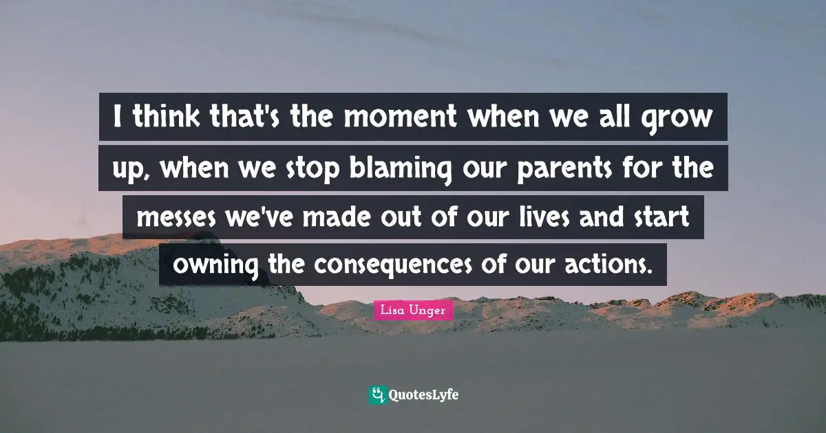 Lisa Unger Quotes: "I think that's the moment when we all grow up, when we stop blaming our parents for the messes we've made out of our lives and start owning the consequences of our actions."