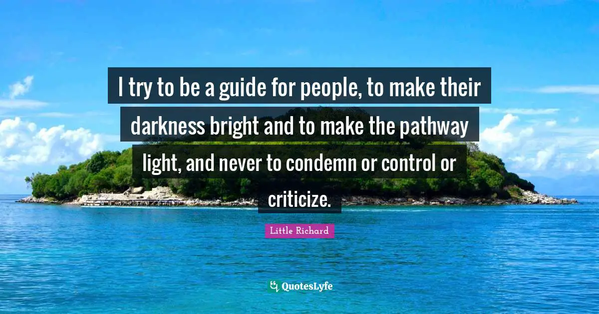 I try to be a guide for people, to make their darkness bright and to make the pathway light, and never to condemn or control or criticize.