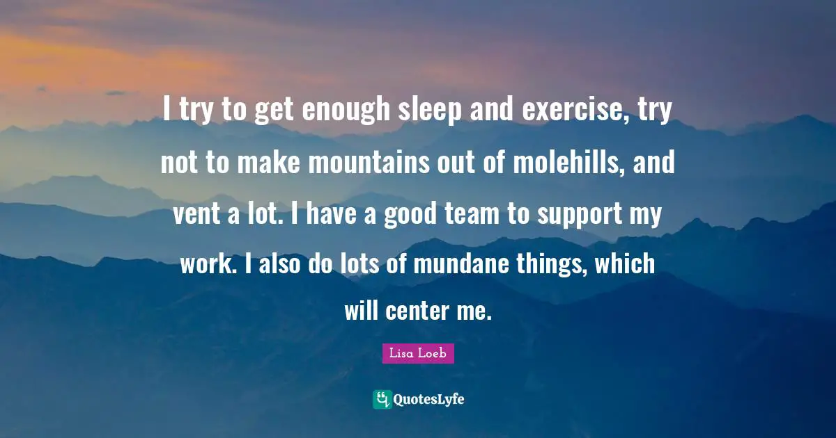 I try to get enough sleep and exercise, try not to make mountains out of molehills, and vent a lot. I have a good team to support my work. I also do lots of mundane things, which will center me.