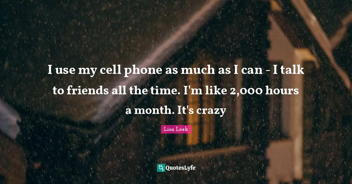 I use my cell phone as much as I can - I talk to friends all the time. I'm like 2,000 hours a month. It's crazy