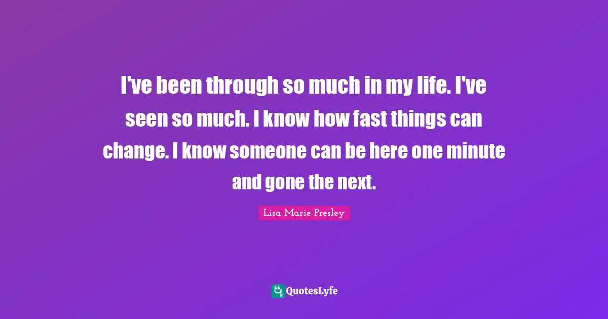 I've been through so much in my life. I've seen so much. I know how fast things can change. I know someone can be here one minute and gone the next.