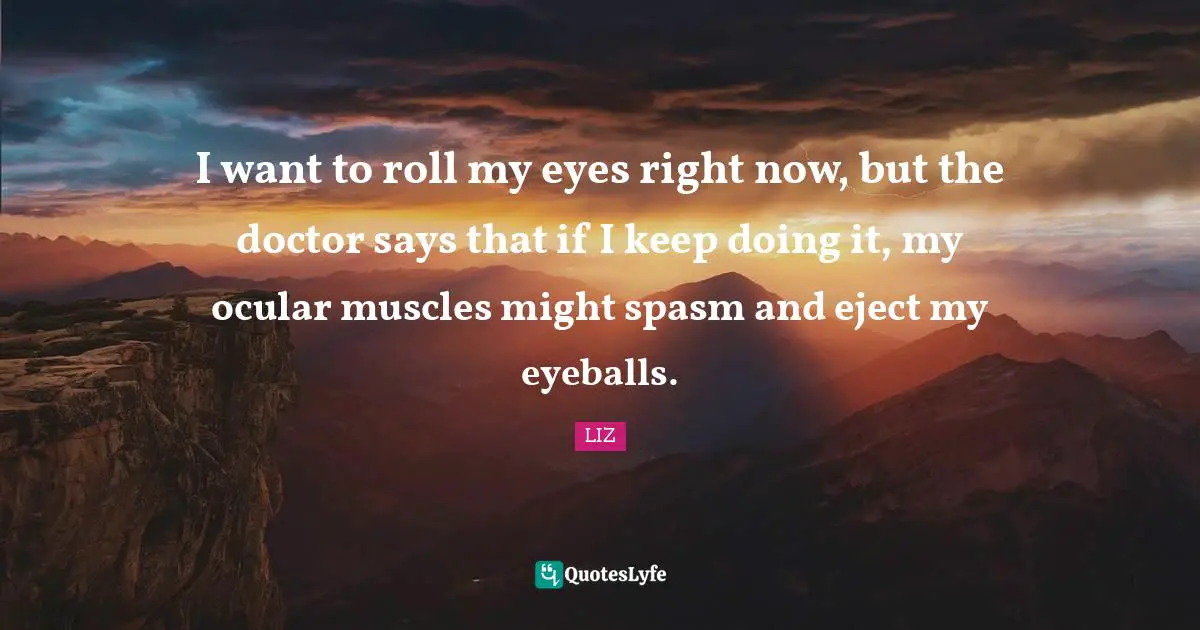 I want to roll my eyes right now, but the doctor says that if I keep doing it, my ocular muscles might spasm and eject my eyeballs.