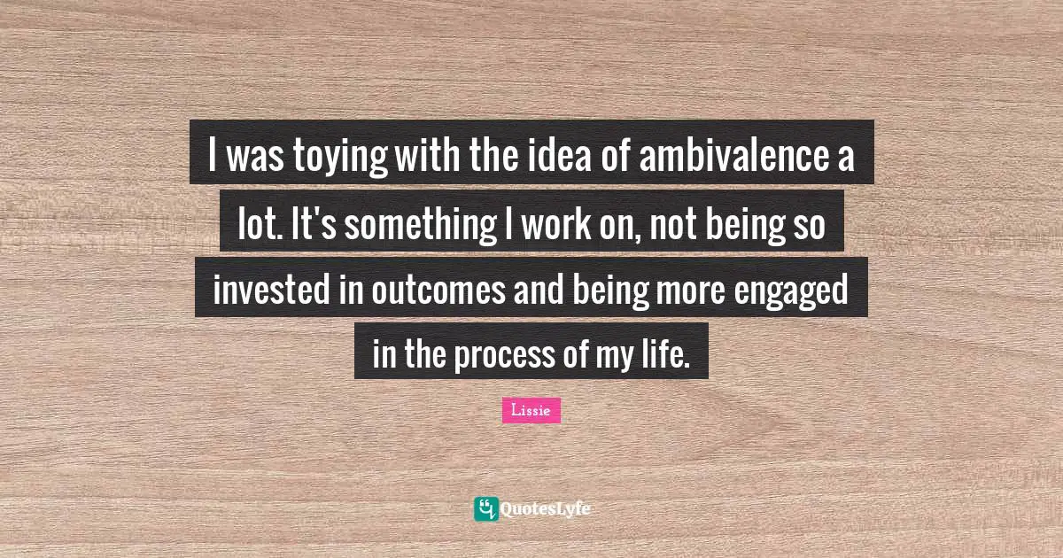 I was toying with the idea of ambivalence a lot. It's something I work on, not being so invested in outcomes and being more engaged in the process of my life.