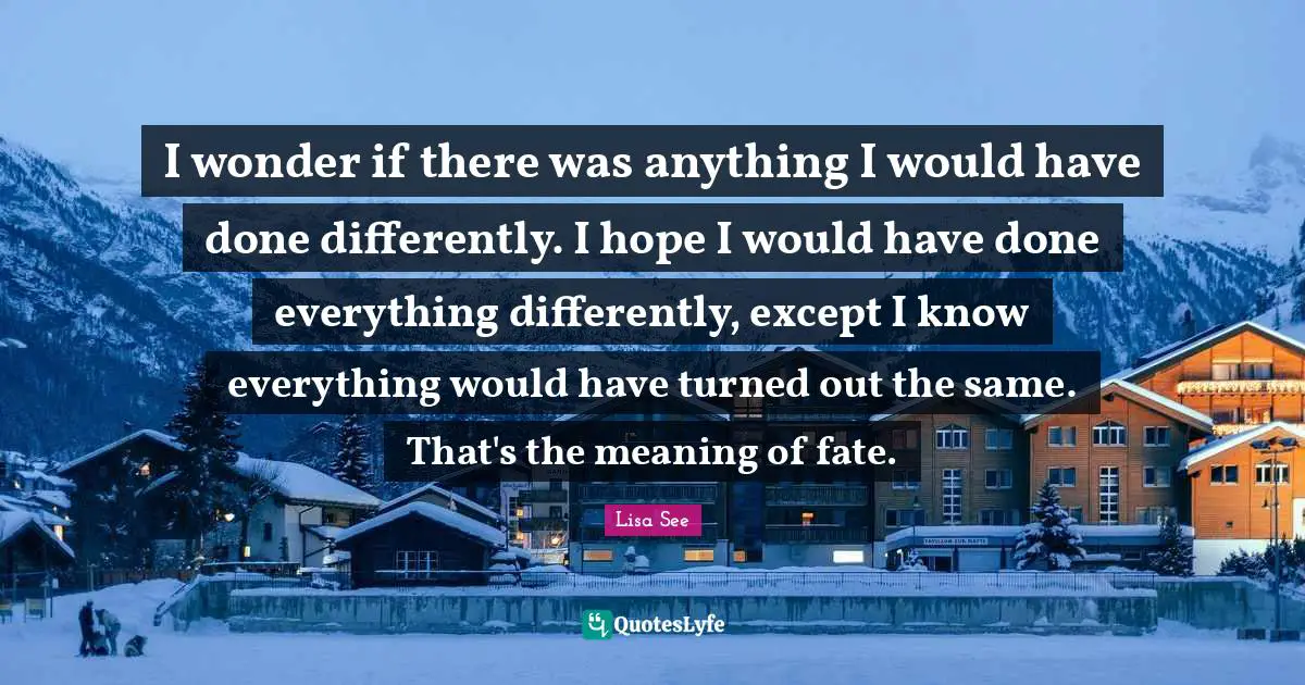 I wonder if there was anything I would have done differently. I hope I would have done everything differently, except I know everything would have turned out the same. That's the meaning of fate.