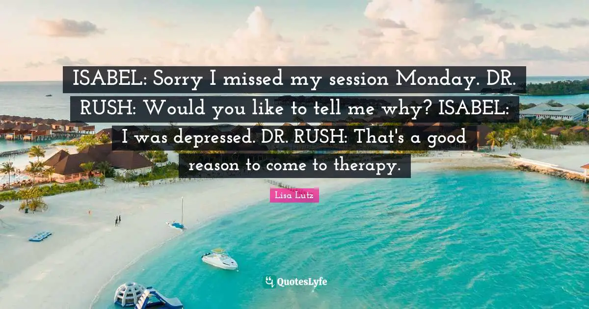 ISABEL: Sorry I missed my session Monday. DR. RUSH: Would you like to tell me why? ISABEL: I was depressed. DR. RUSH: That's a good reason to come to therapy.