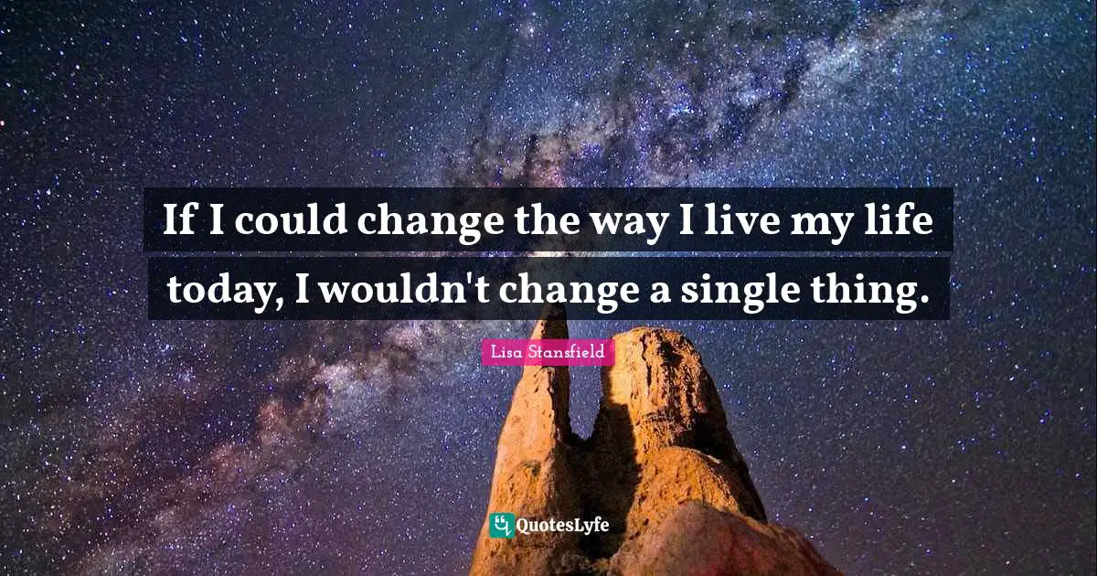 If I could change the way I live my life today, I wouldn't change a single thing.