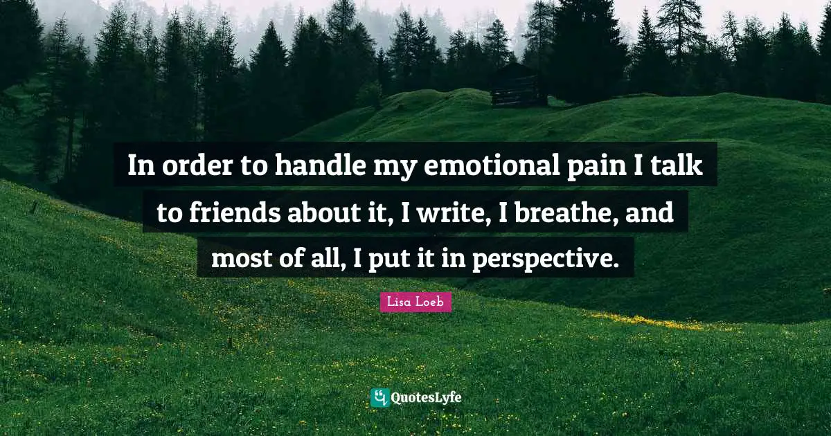 In order to handle my emotional pain I talk to friends about it, I write, I breathe, and most of all, I put it in perspective.