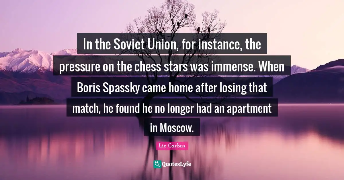 In the Soviet Union, for instance, the pressure on the chess stars was immense. When Boris Spassky came home after losing that match, he found he no longer had an apartment in Moscow.