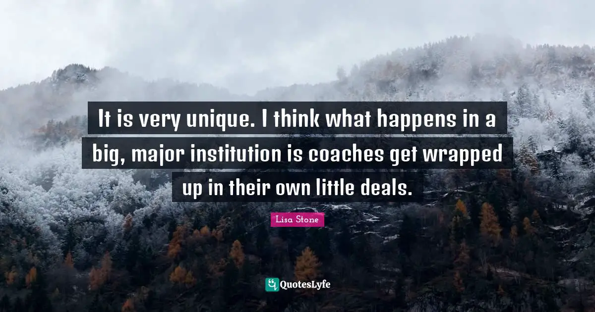 It is very unique. I think what happens in a big, major institution is coaches get wrapped up in their own little deals.