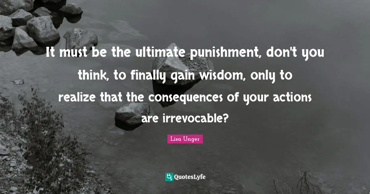 Lisa Unger Quotes: "It must be the ultimate punishment, don't you think, to finally gain wisdom, only to realize that the consequences of your actions are irrevocable?"