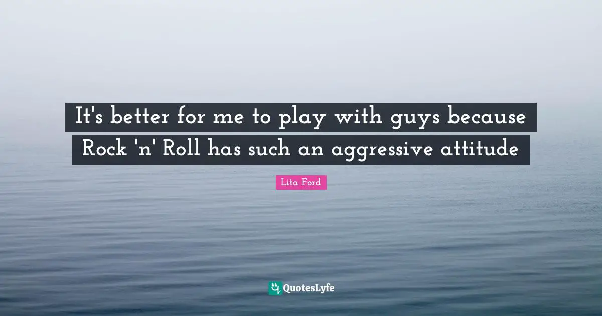 It's better for me to play with guys because Rock 'n' Roll has such an aggressive attitude