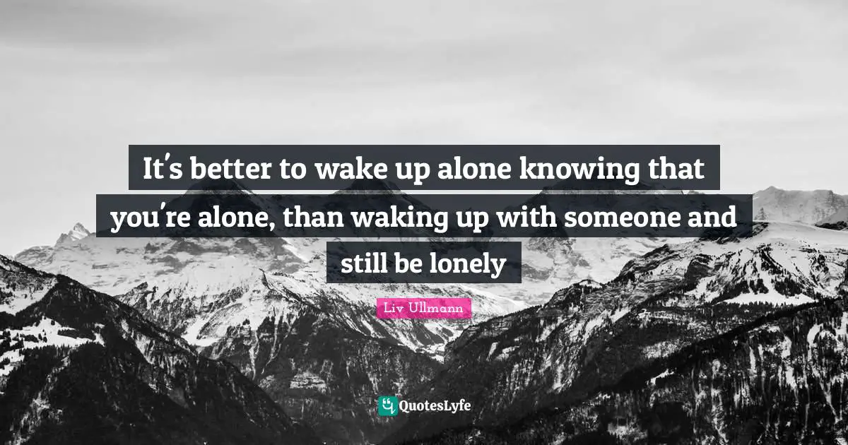 It's better to wake up alone knowing that you're alone, than waking up with someone and still be lonely