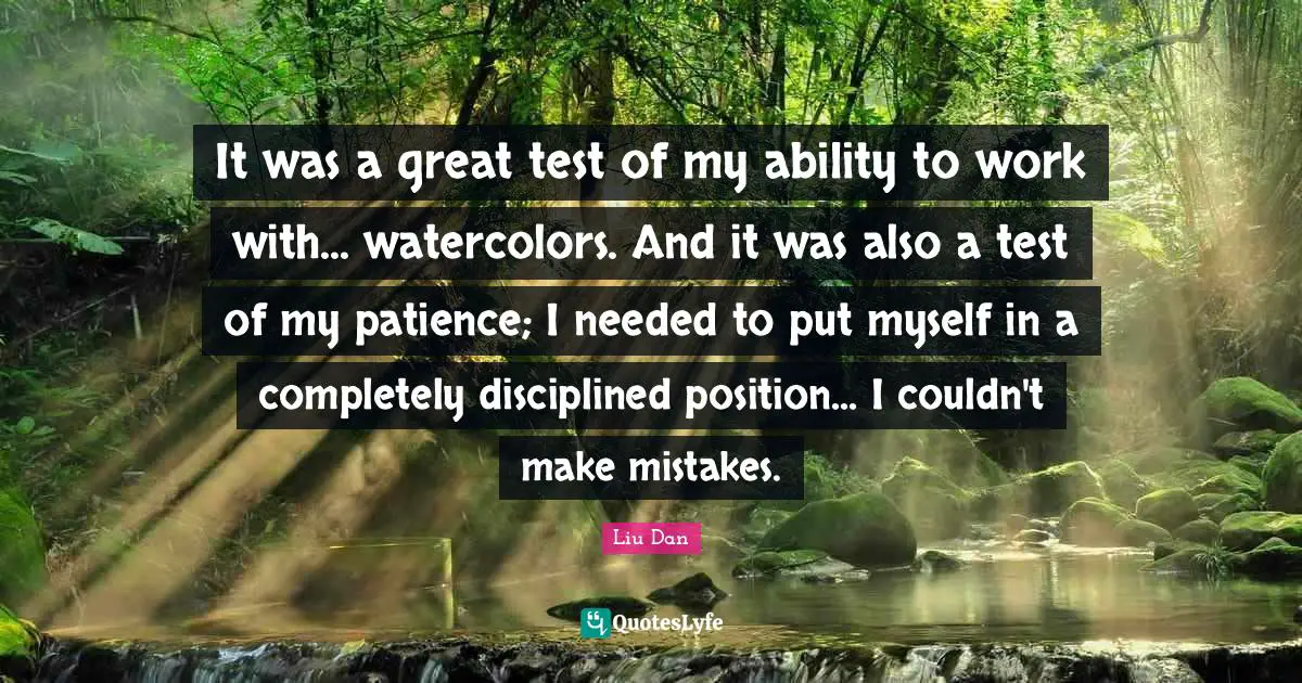 Liu Dan Quotes: "It was a great test of my ability to work with... watercolors. And it was also a test of my patience; I needed to put myself in a completely disciplined position... I couldn't make mistakes."