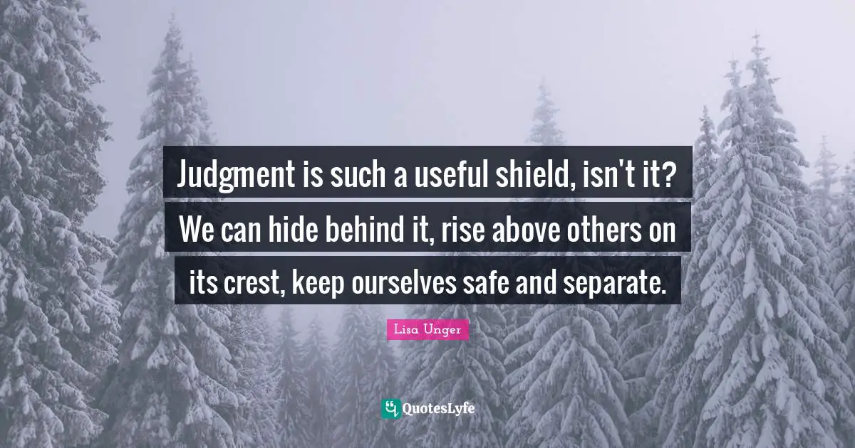 Lisa Unger Quotes: "Judgment is such a useful shield, isn't it? We can hide behind it, rise above others on its crest, keep ourselves safe and separate."