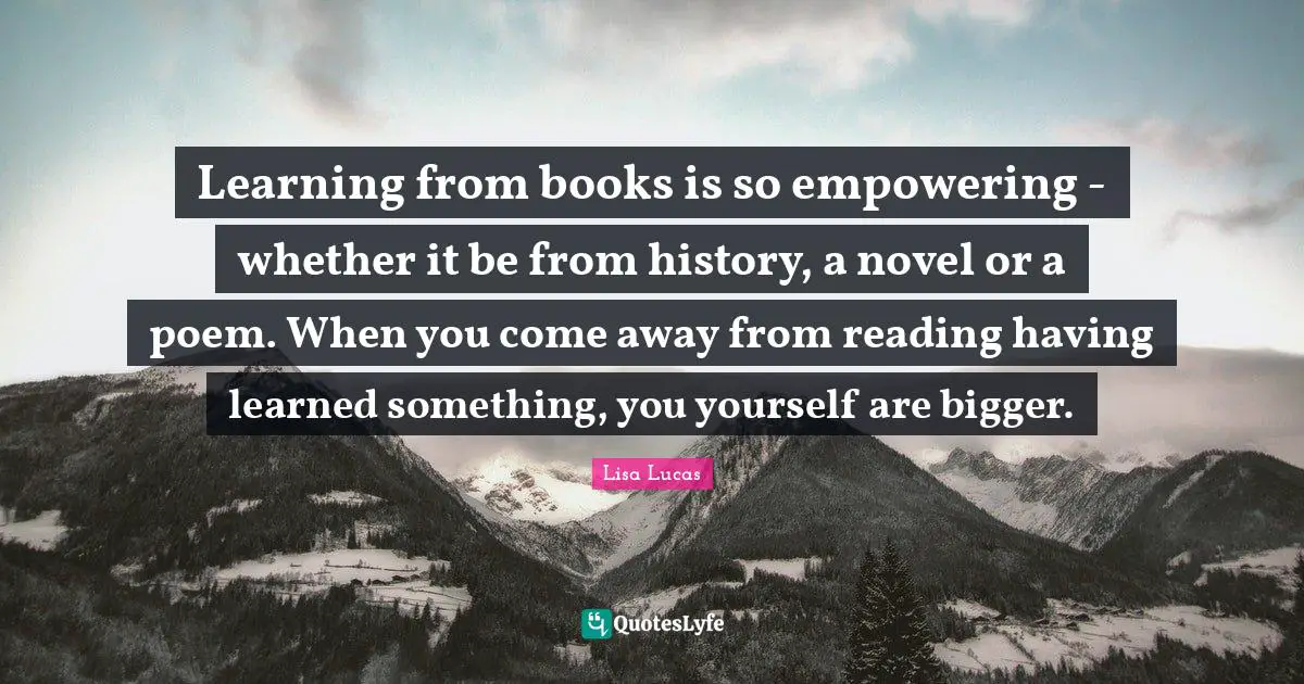 Learning from books is so empowering - whether it be from history, a novel or a poem. When you come away from reading having learned something, you yourself are bigger.
