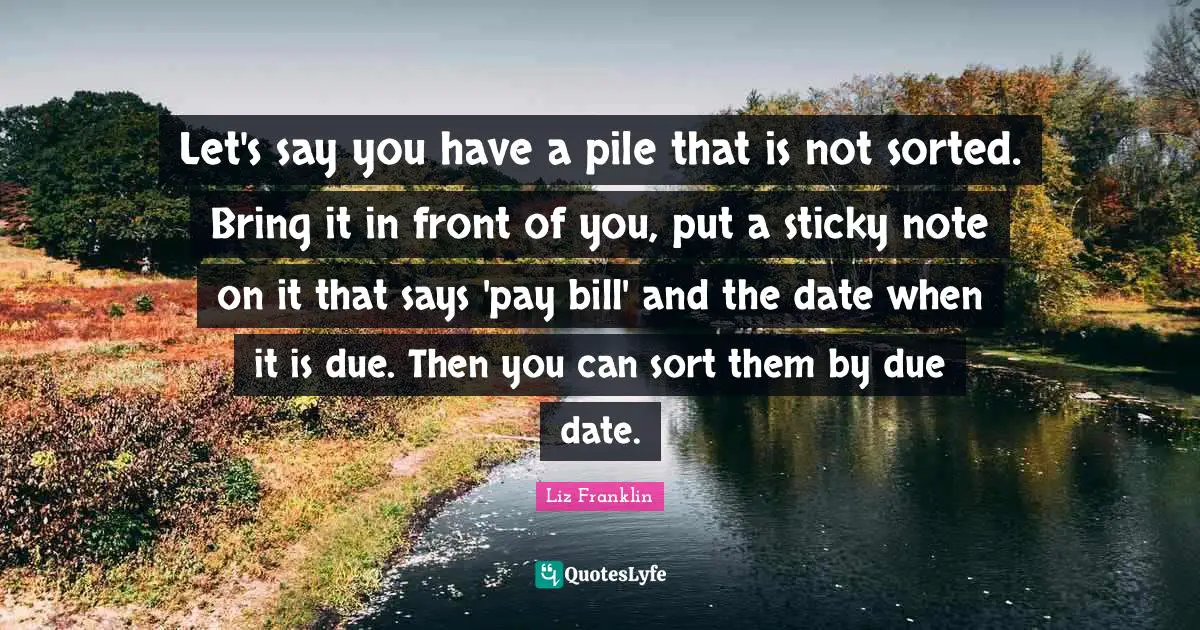 Let's say you have a pile that is not sorted. Bring it in front of you, put a sticky note on it that says 'pay bill' and the date when it is due. Then you can sort them by due date.