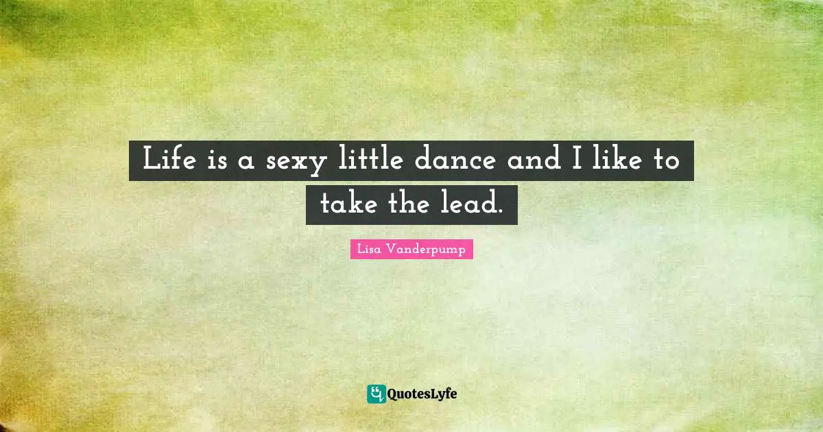Life is a sexy little dance and I like to take the lead.