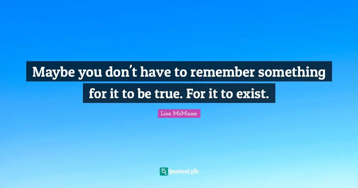 Maybe you don't have to remember something for it to be true. For it to exist.