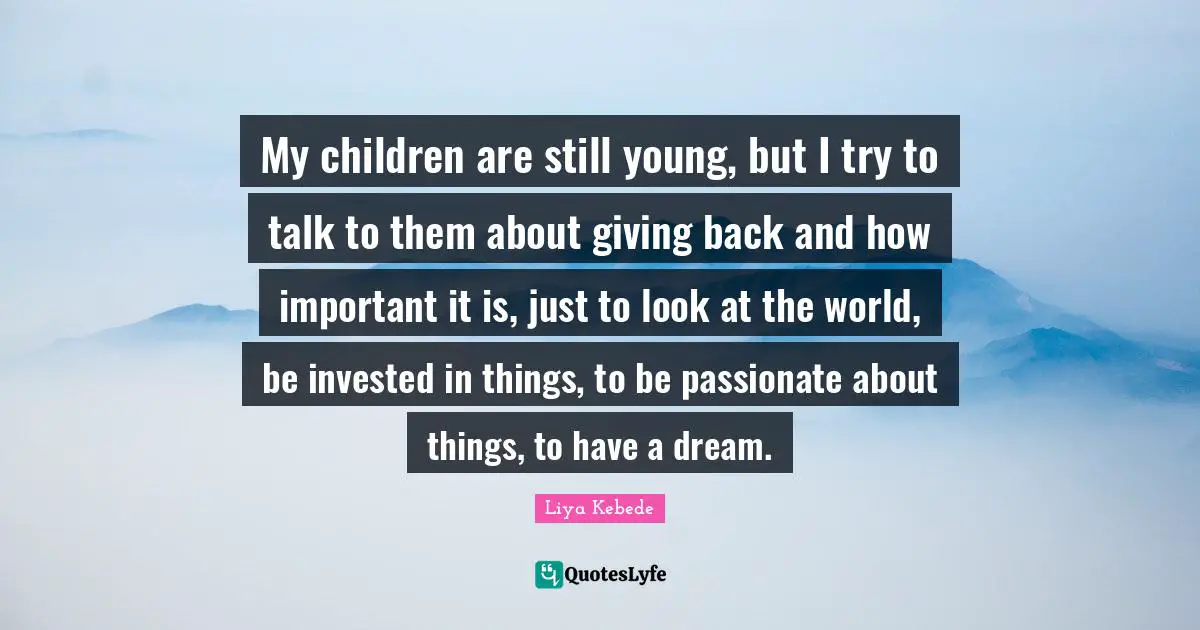 My children are still young, but I try to talk to them about giving back and how important it is, just to look at the world, be invested in things, to be passionate about things, to have a dream.