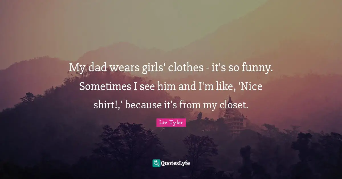My dad wears girls' clothes - it's so funny. Sometimes I see him and I'm like, 'Nice shirt!,' because it's from my closet.