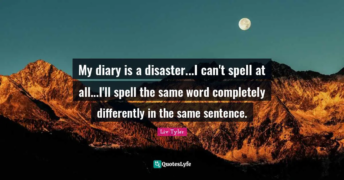 My diary is a disaster...I can't spell at all...I'll spell the same word completely differently in the same sentence.