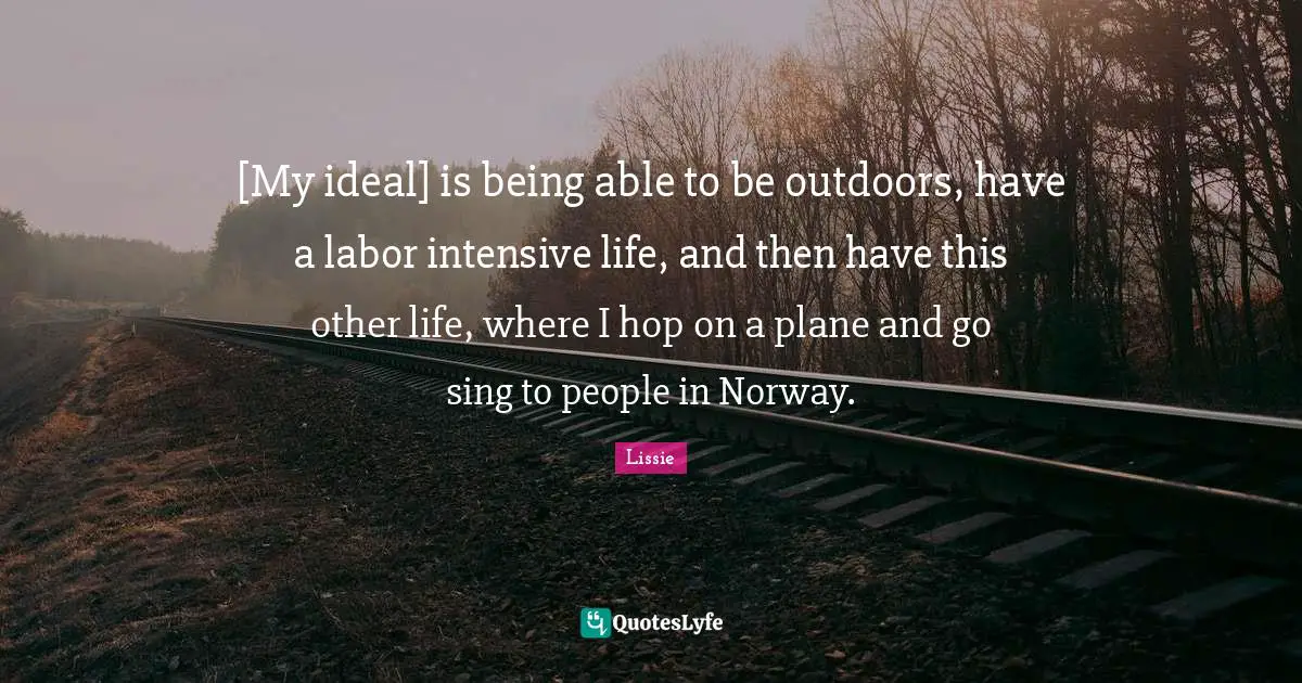 [My ideal] is being able to be outdoors, have a labor intensive life, and then have this other life, where I hop on a plane and go sing to people in Norway.