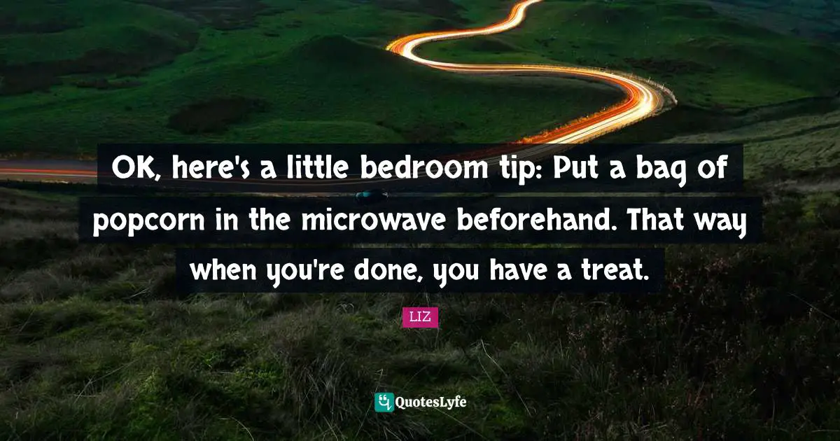 OK, here's a little bedroom tip: Put a bag of popcorn in the microwave beforehand. That way when you're done, you have a treat.