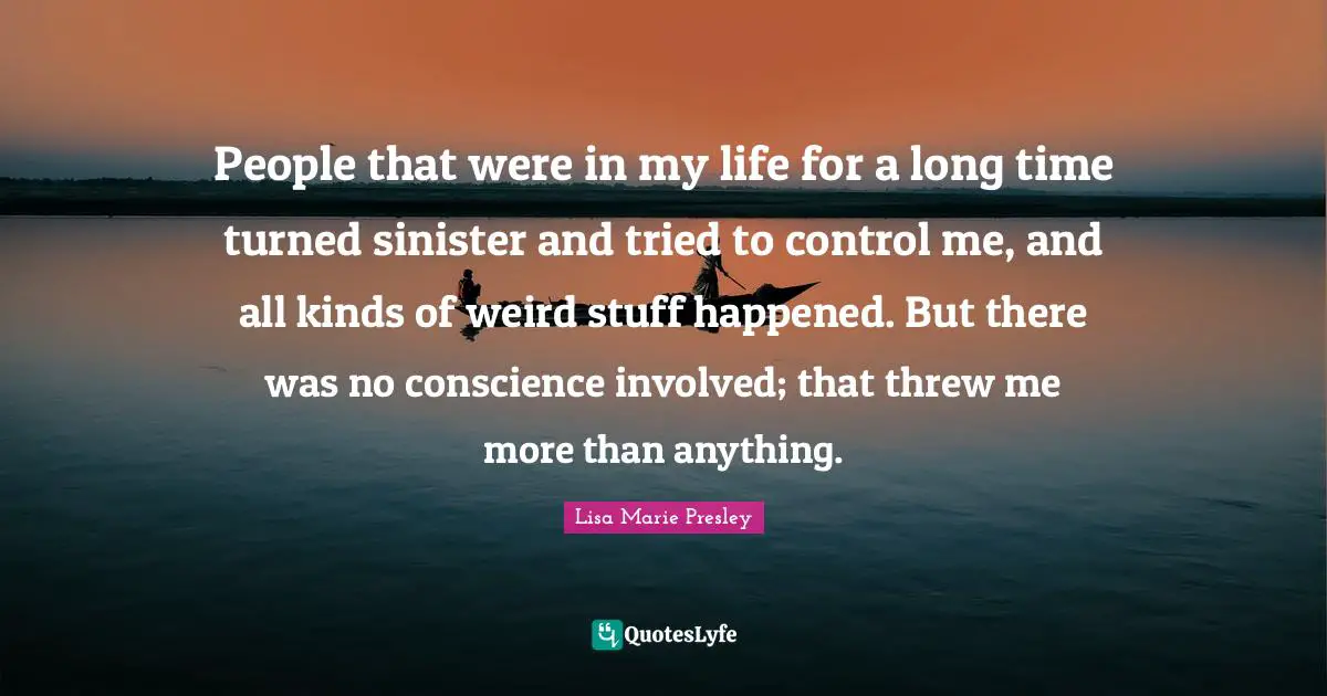 People that were in my life for a long time turned sinister and tried to control me, and all kinds of weird stuff happened. But there was no conscience involved; that threw me more than anything.