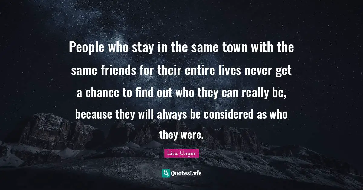 Lisa Unger Quotes: "People who stay in the same town with the same friends for their entire lives never get a chance to find out who they can really be, because they will always be considered as who they were."