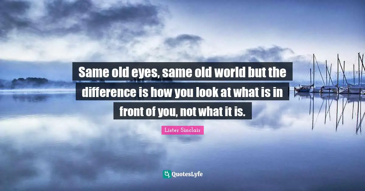 Same old eyes, same old world but the difference is how you look at what is in front of you, not what it is.