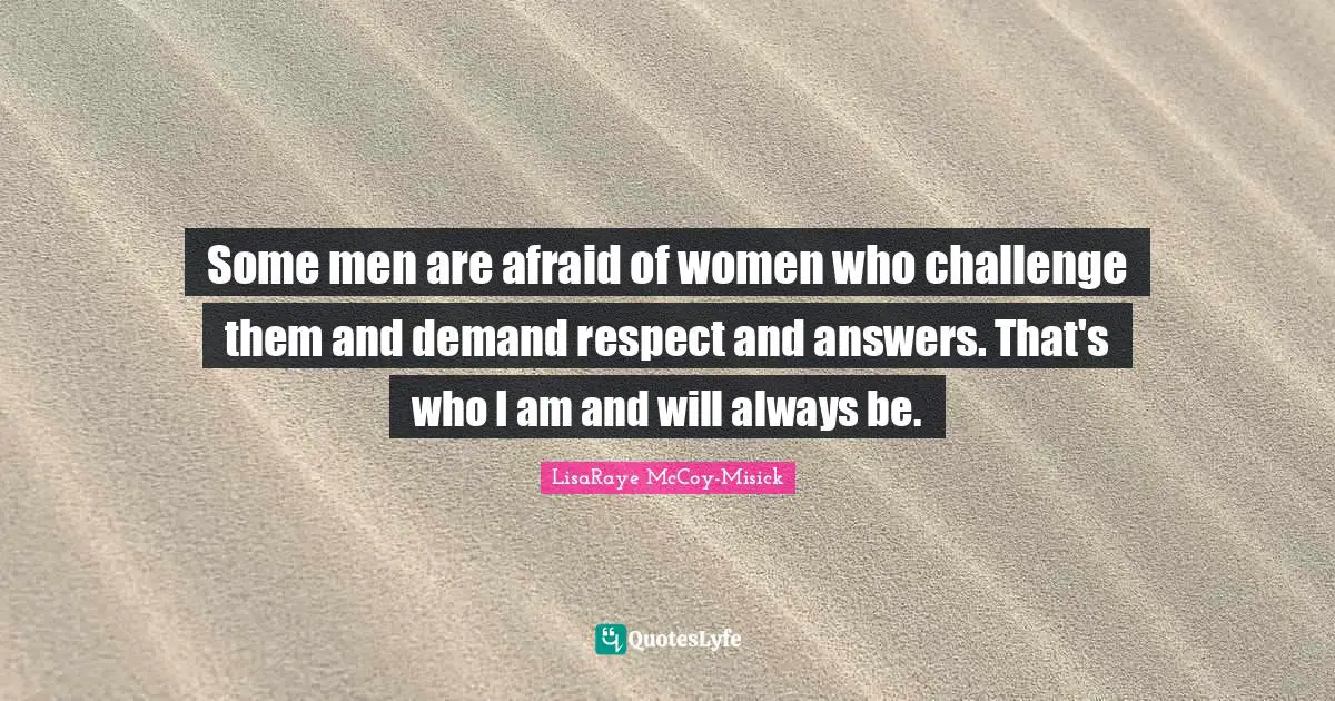 Some men are afraid of women who challenge them and demand respect and answers. That's who I am and will always be.