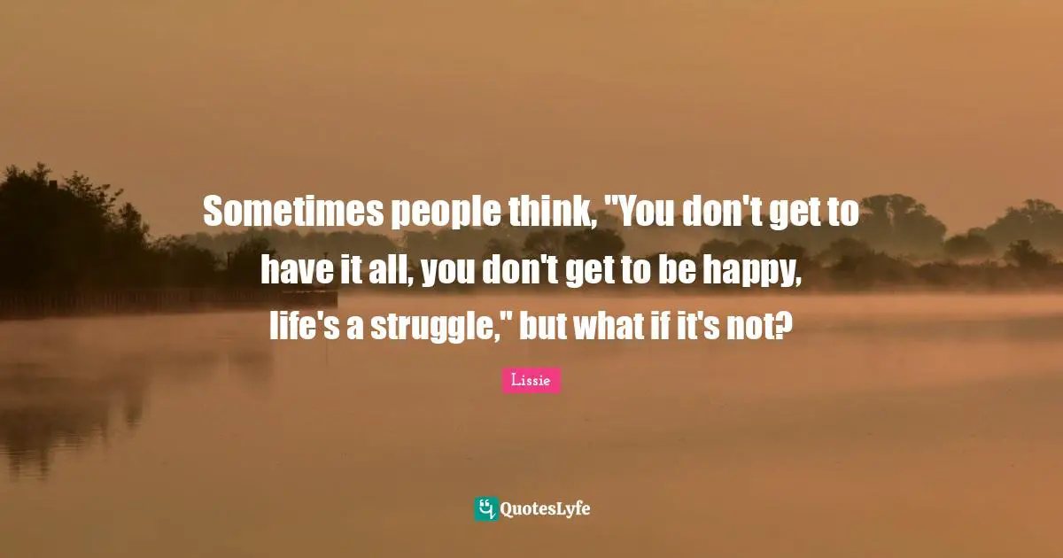 Sometimes people think, "You don't get to have it all, you don't get to be happy, life's a struggle," but what if it's not?