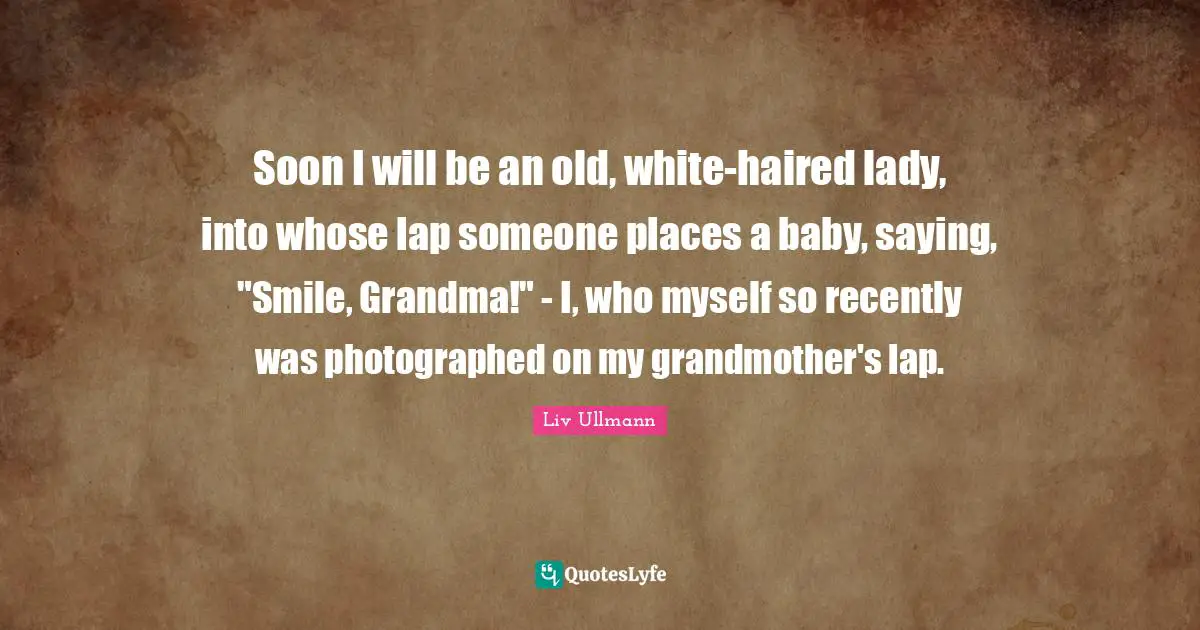 Soon I will be an old, white-haired lady, into whose lap someone places a baby, saying, "Smile, Grandma!" - I, who myself so recently was photographed on my grandmother's lap.