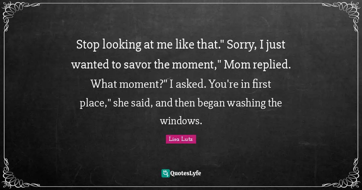 Stop looking at me like that." Sorry, I just wanted to savor the moment," Mom replied. What moment?" I asked. You're in first place," she said, and then began washing the windows.