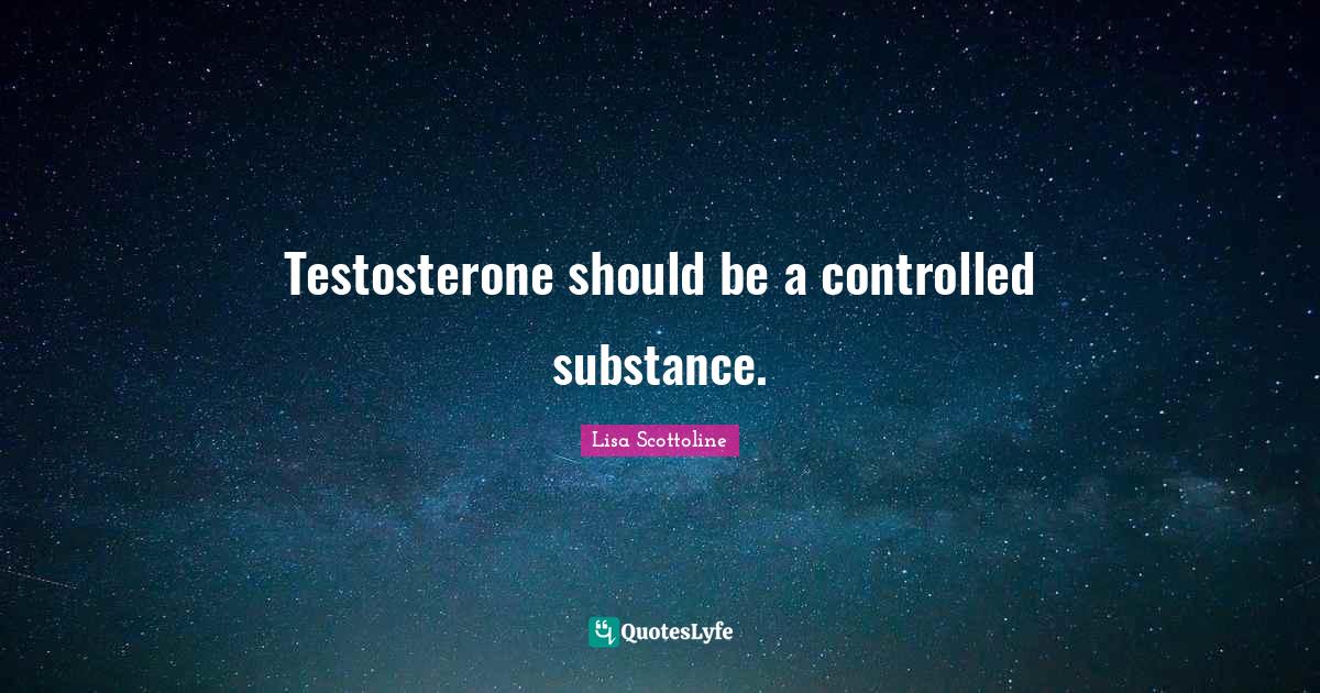 Testosterone should be a controlled substance.... Quote by Lisa