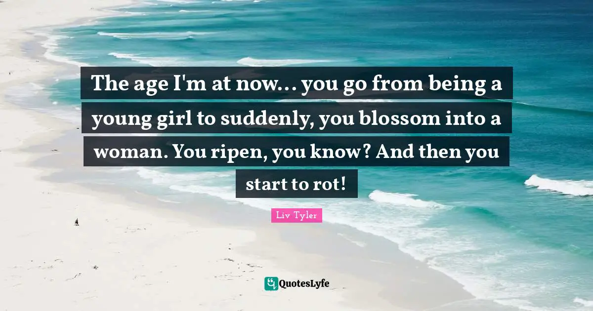 The age I'm at now... you go from being a young girl to suddenly, you blossom into a woman. You ripen, you know? And then you start to rot!