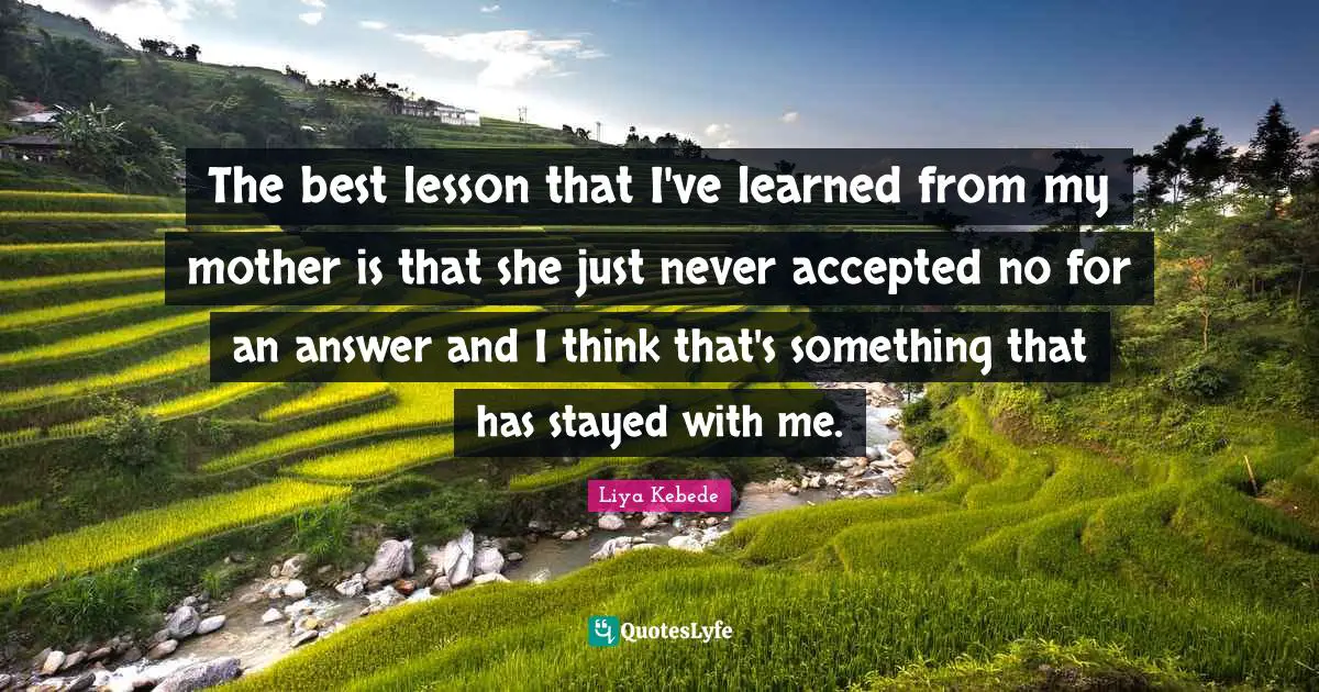 The best lesson that I've learned from my mother is that she just never accepted no for an answer and I think that's something that has stayed with me.