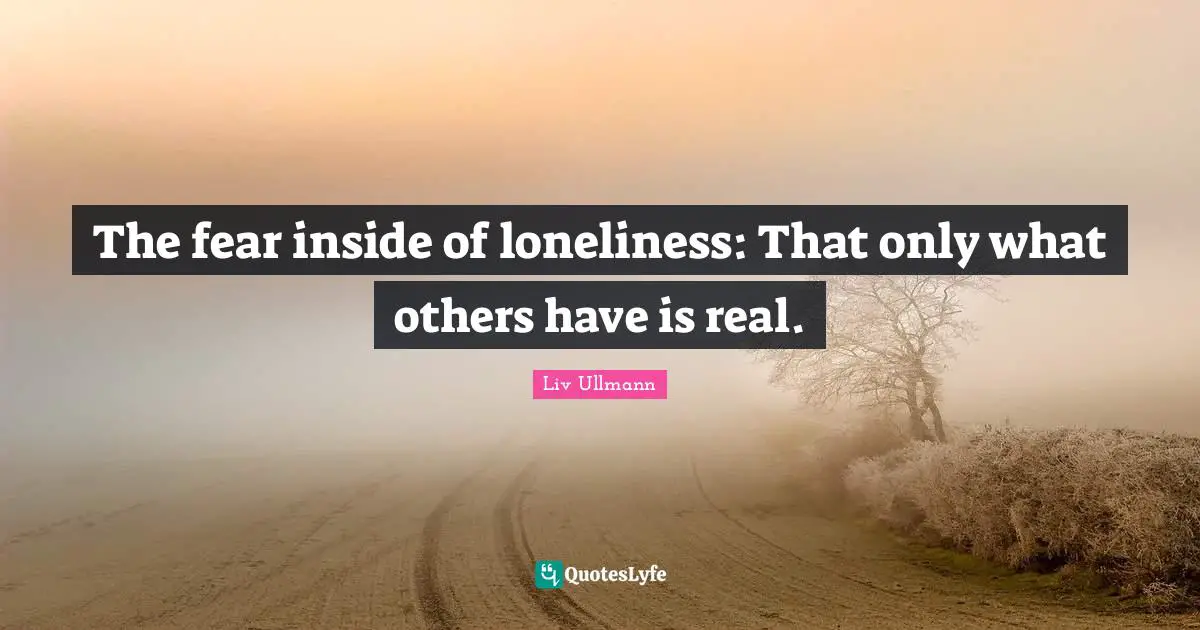 The fear inside of loneliness: That only what others have is real.