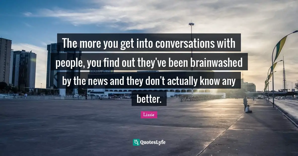 The more you get into conversations with people, you find out they've been brainwashed by the news and they don't actually know any better.